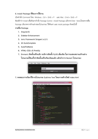 NONGKRAN KHOMWICHAI 6 | P a g e
6. Install Package ที่ต้องการใช้งาน
เปิดคำสั่ง Command โดย Windows : Ctrl + Shift + P และ Mac : Cmd + Shift + P
พิมพ์คำว่ำ Install เพื่อค้นหำคำสั่ง Package Control : Install Package แล้วกด Enter ระบบโหลดรำยชื่อ
Package (สังเกตจำกด้ำนล่ำงของโปรแกรม) ให้ค้นหำ และ install package ดังตอไปนี้
รายชื่อ Package
1. AngularJS
2. Sidebar Enhancement
3. Ionic Framework Snippet (v.2.1)
4. All AutoComplete
5. AutoFileName
6. HTML-CSS-JS Prettify
7. Emment (ติดตั้งเสร็จแล้ว จะมีการติดตั้ง PyV8 เพิ่มเติม โยการแสดงสถานะด้านล่าง
โปรแกรมให้แน่ใจว่าติดตั้งเสร็จเรียบร้อยแล้ว แล้วทาการ Restart โปรแกรม)
7. ทดสอบการเรียกใช้งานโปรแกรม Sublime Text โดยการสร้างไฟล์ index.html
 