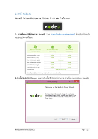 NONGKRAN KHOMWICHAI 7 | P a g e
2. ติดตั้ง Node JS
(NodeJS Package Manager บน Windows 8.1, 8, และ 7) หรือ npm
1. ดาวน์โหลดไฟล์โปรแกรม NodeJS จาก https://nodejs.org/download/ โดยเลือกให้ตรงกับ
ระบบปฏิบัติกำรที่ใช้งำน
2. ติดตั้ง NodeJS หรือ npm โดยกำรดับเบิ้ลคลิกไอคอนโปรแกรม ตำมขั้นตอนของ Wizard จนเสร็จ
 