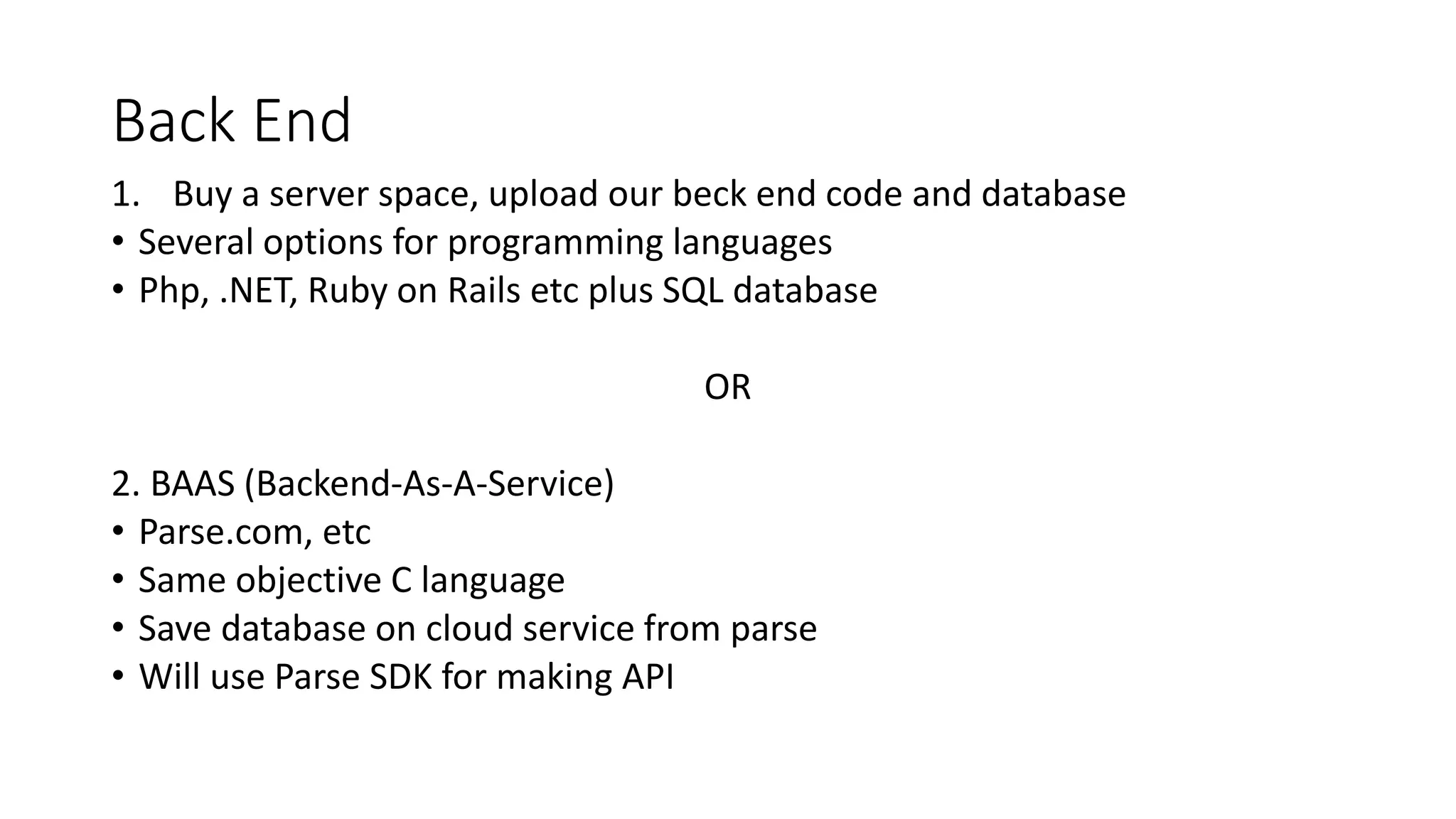 Back End
1. Buy a server space, upload our beck end code and database
• Several options for programming languages
• Php, .NET, Ruby on Rails etc plus SQL database
OR
2. BAAS (Backend-As-A-Service)
• Parse.com, etc
• Same objective C language
• Save database on cloud service from parse
• Will use Parse SDK for making API
 