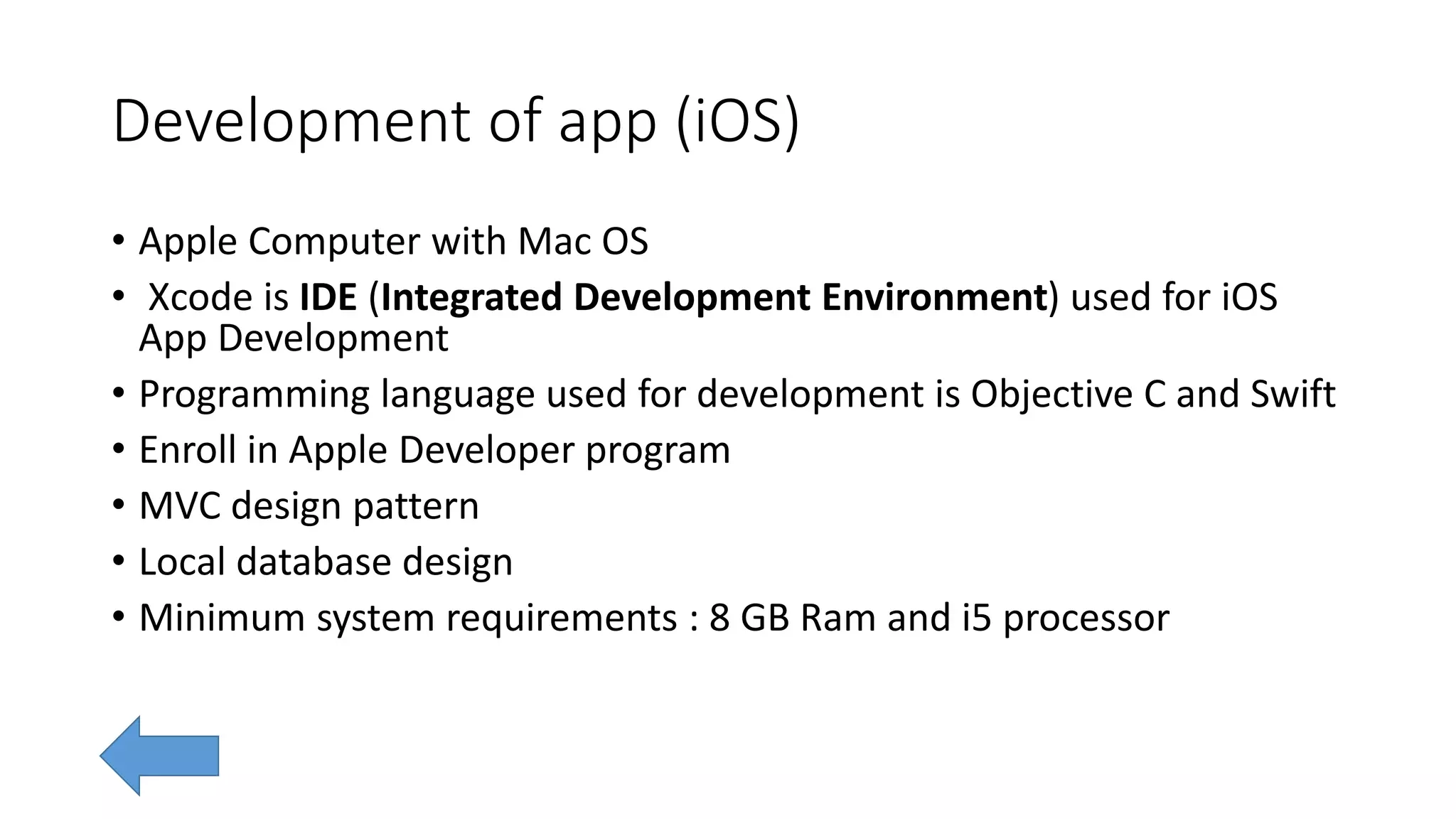 Development of app (iOS)
• Apple Computer with Mac OS
• Xcode is IDE (Integrated Development Environment) used for iOS
App Development
• Programming language used for development is Objective C and Swift
• Enroll in Apple Developer program
• MVC design pattern
• Local database design
• Minimum system requirements : 8 GB Ram and i5 processor
 
