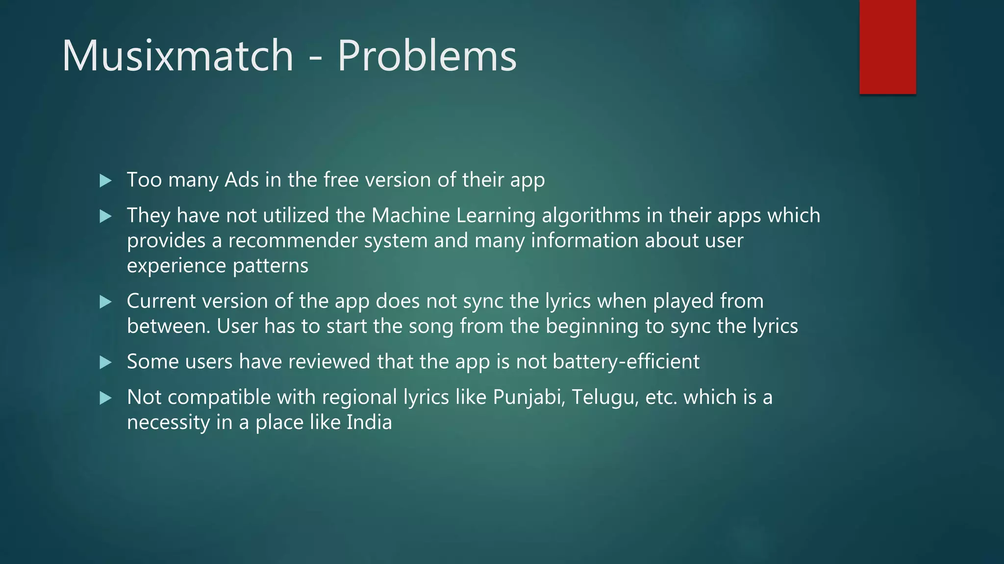 Musixmatch - Problems
 Too many Ads in the free version of their app
 They have not utilized the Machine Learning algorithms in their apps which
provides a recommender system and many information about user
experience patterns
 Current version of the app does not sync the lyrics when played from
between. User has to start the song from the beginning to sync the lyrics
 Some users have reviewed that the app is not battery-efficient
 Not compatible with regional lyrics like Punjabi, Telugu, etc. which is a
necessity in a place like India
 