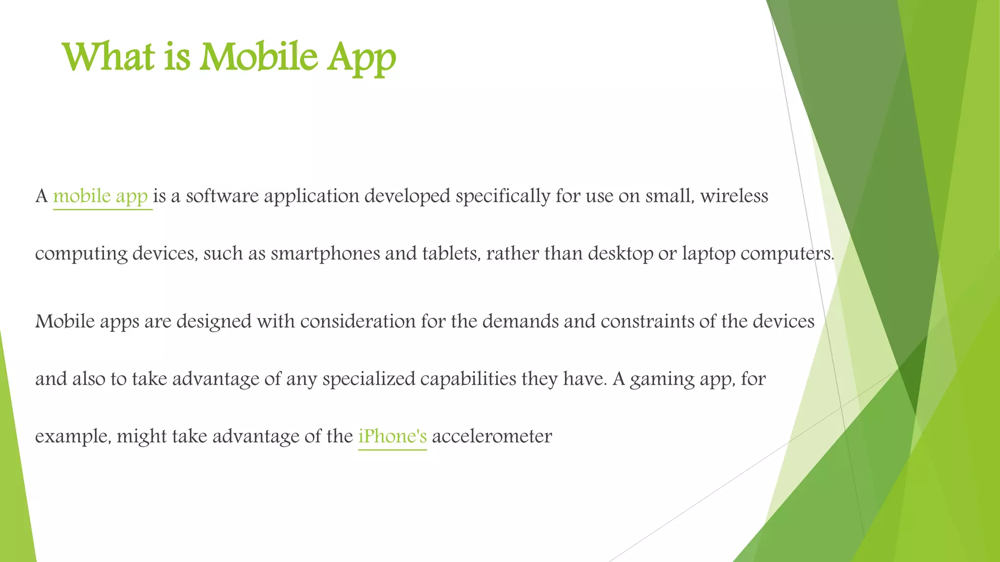 What is Mobile App
A mobile app is a software application developed specifically
for use on small, wireless computing devices, such
as smartphones and tablets, rather than desktop or laptop
computers.
Mobile apps are designed with consideration for the demands
and constraints of the devices and also to take advantage of any
specialized capabilities they have. A gaming app, for example,
might take advantage of the iPhone's accelerometer