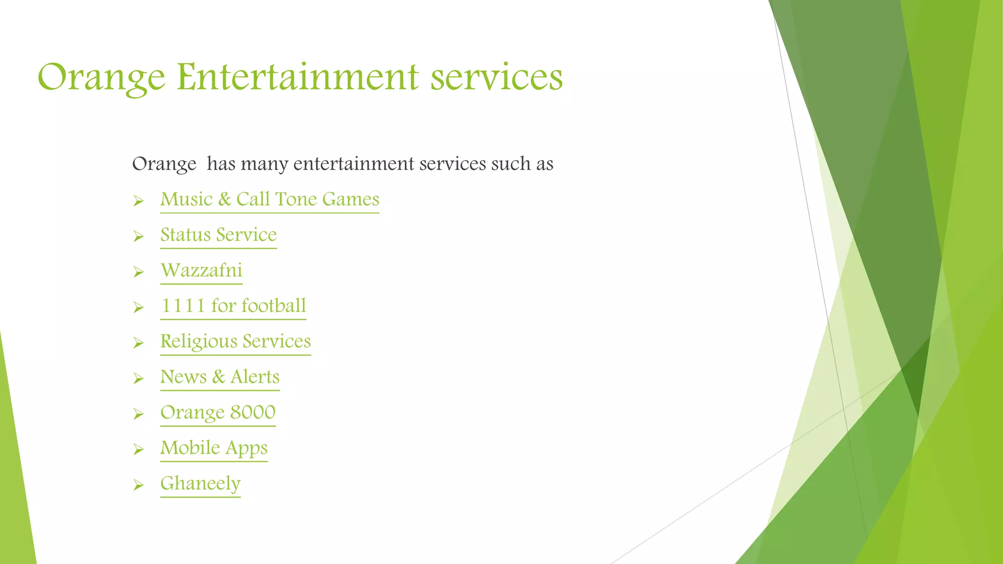 Orange Entertainment services
Orange has many entertainment services such as
Music & Call Tone
Status Service
Wazzafni
1111 for football
Religious Services
News & Alerts
Orange 8000
Mobile Apps
Ghaneely