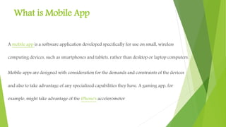 What is Mobile App
A mobile app is a software application developed specifically
for use on small, wireless computing devices, such
as smartphones and tablets, rather than desktop or laptop
computers.
Mobile apps are designed with consideration for the demands
and constraints of the devices and also to take advantage of any
specialized capabilities they have. A gaming app, for example,
might take advantage of the iPhone's accelerometer
 