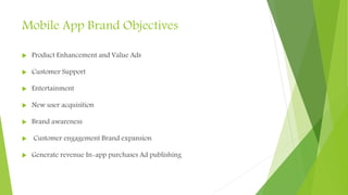 Mobile App Brand Objectives
 Product Enhancement and Value Ads
 Customer Support
 Entertainment
 New user acquisition
 Brand awareness
 Customer engagement Brand expansion
 Generate revenue In-app purchases Ad publishing
 