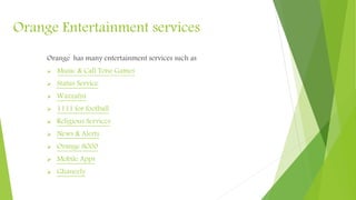 Orange Entertainment services
Orange has many entertainment services such as
 Music & Call Tone
 Status Service
 Wazzafni
 1111 for football
 Religious Services
 News & Alerts
 Orange 8000
 Mobile Apps
 Ghaneely
 