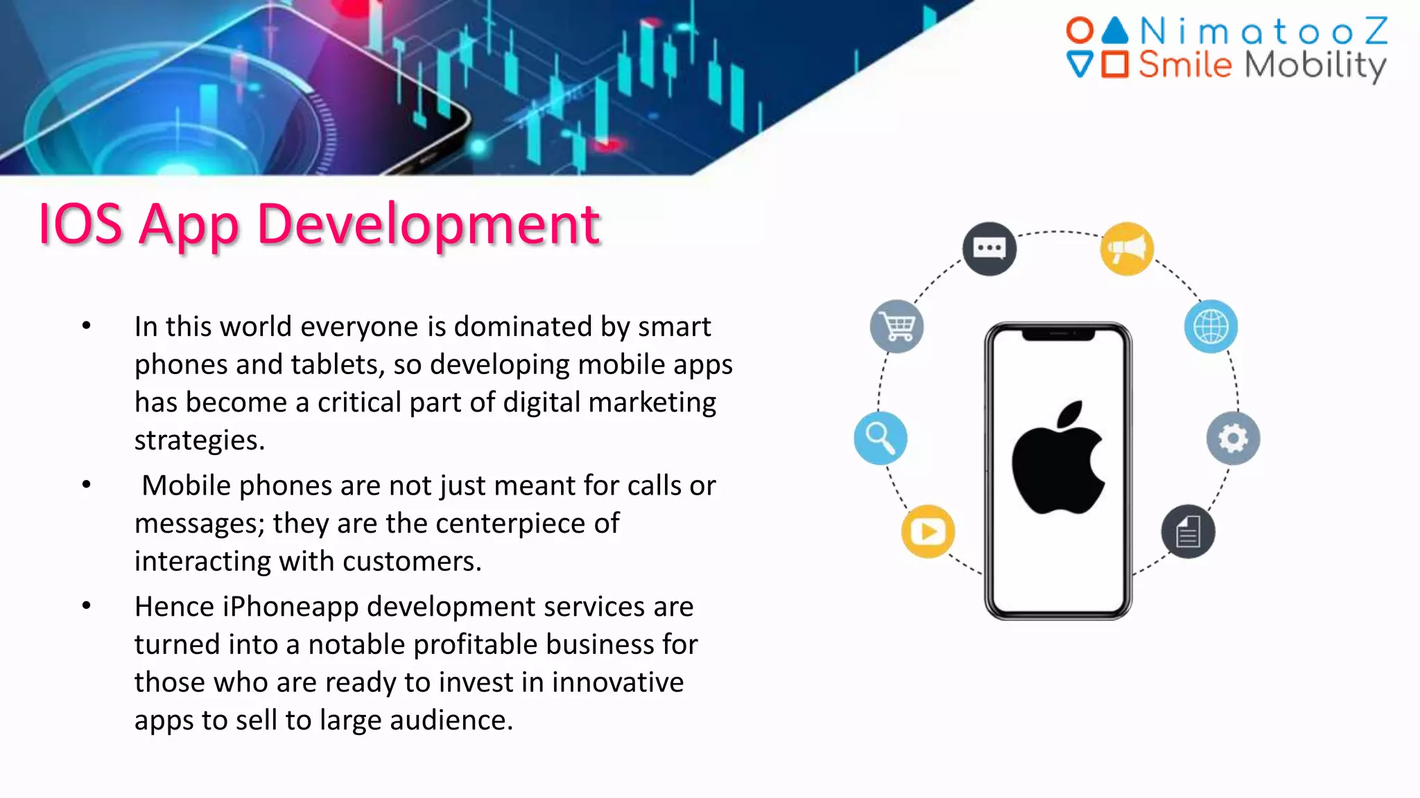 IOS App Development
• In this world everyone is dominated by smart
phones and tablets, so developing mobile apps
has become a critical part of digital marketing
strategies.
• Mobile phones are not just meant for calls or
messages; they are the centerpiece of
interacting with customers.
• Hence iPhoneapp development services are
turned into a notable profitable business for
those who are ready to invest in innovative
apps to sell to large audience.
 