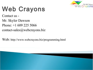Web Crayons
Contact us -
Mr. Skyler Dawson
Phone: +1 609 225 5066
contact-sales@webcrayons.biz
Web: http://www.webcrayons.biz/programming.html
 