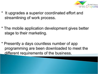 * It upgrades a superior coordinated effort and
streamlining of work process.
* The mobile application development gives better
stage to their marketing.
* Presently a days countless number of app
programming are been downloaded to meet the
different requirements of the business.
 