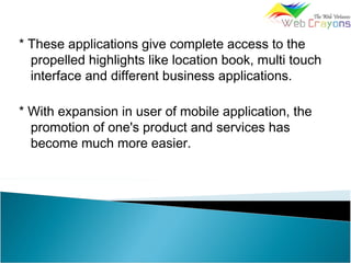 * These applications give complete access to the
propelled highlights like location book, multi touch
interface and different business applications.
* With expansion in user of mobile application, the
promotion of one's product and services has
become much more easier.
 