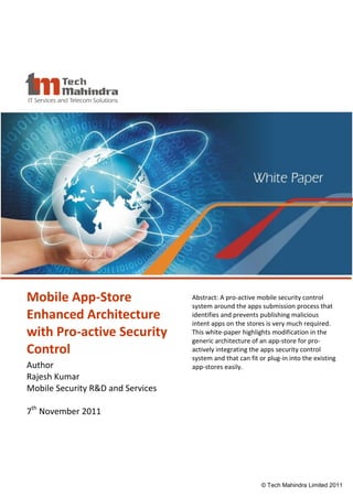 Mobile App-Store                             Abstract: A pro-active mobile security control
                                             system around the apps submission process that
Enhanced Architecture                        identifies and prevents publishing malicious
                                             intent apps on the stores is very much required.
with Pro-active Security                     This white-paper highlights modification in the
                                             generic architecture of an app-store for pro-
Control                                      actively integrating the apps security control
                                             system and that can fit or plug-in into the existing
Author                                       app-stores easily.
Rajesh Kumar
Mobile Security R&D and Services

7th November 2011




                            © Tech Mahindra Limited 2010              © Tech Mahindra Limited 2011
 
