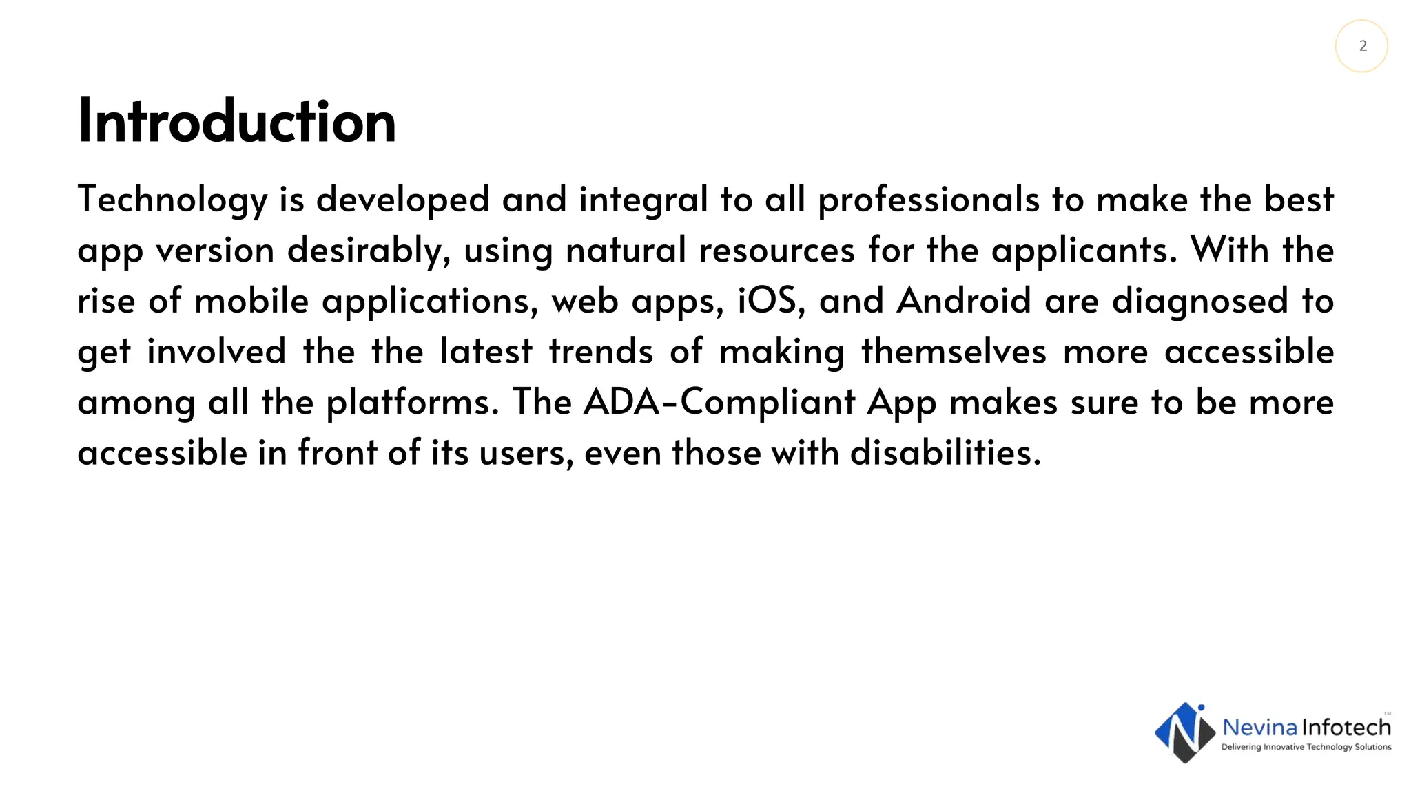 2
Introduction
Technology is developed and integral to all professionals to make the best
app version desirably, using natural resources for the applicants. With the
rise of mobile applications, web apps, iOS, and Android are diagnosed to
get involved the the latest trends of making themselves more accessible
among all the platforms. The ADA-Compliant App makes sure to be more
accessible in front of its users, even those with disabilities.
 