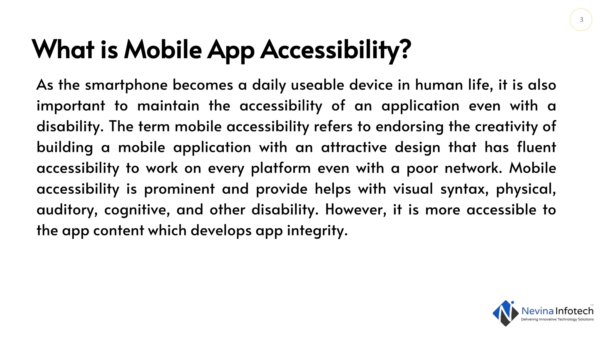 3
What is Mobile App Accessibility?
As the smartphone becomes a daily useable device in human life, it is also
important to maintain the accessibility of an application even with a
disability. The term mobile accessibility refers to endorsing the creativity of
building a mobile application with an attractive design that has fluent
accessibility to work on every platform even with a poor network. Mobile
accessibility is prominent and provide helps with visual syntax, physical,
auditory, cognitive, and other disability. However, it is more accessible to
the app content which develops app integrity.
 