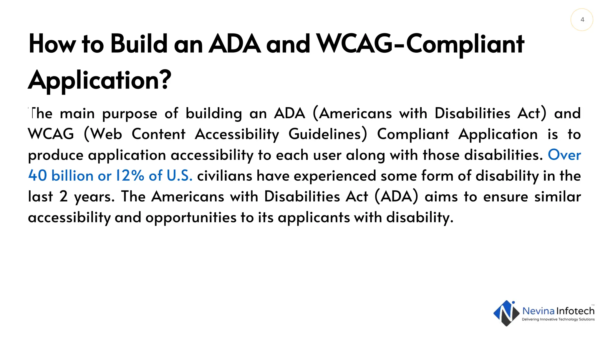 4
The main purpose of building an ADA (Americans with Disabilities Act) and
WCAG (Web Content Accessibility Guidelines) Compliant Application is to
produce application accessibility to each user along with those disabilities. Over
40 billion or 12% of U.S. civilians have experienced some form of disability in the
last 2 years. The Americans with Disabilities Act (ADA) aims to ensure similar
accessibility and opportunities to its applicants with disability.
How to Build an ADA and WCAG-Compliant
Application?
 