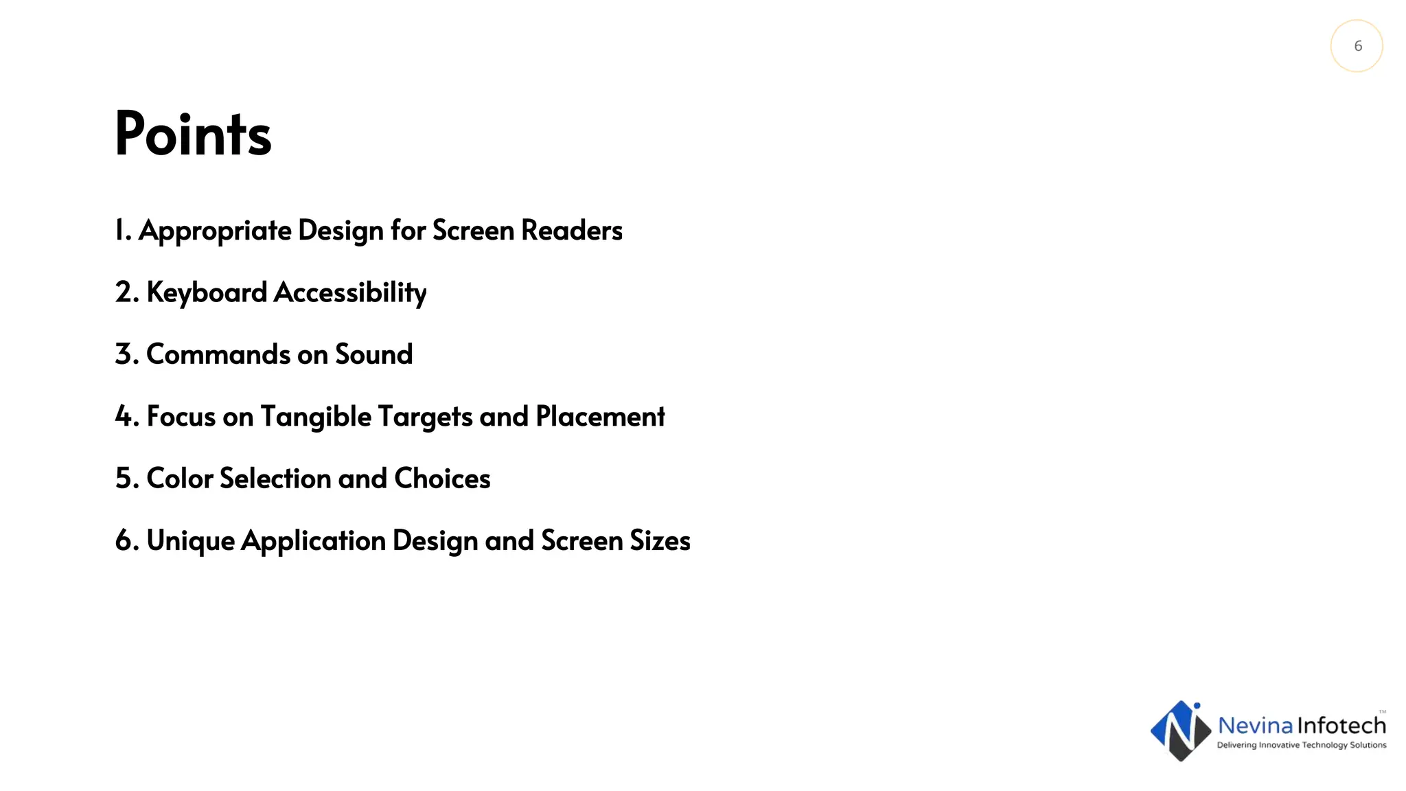 6
Points
1. Appropriate Design for Screen Readers
2. Keyboard Accessibility
3. Commands on Sound
4. Focus on Tangible Targets and Placement
5. Color Selection and Choices
6. Unique Application Design and Screen Sizes
 