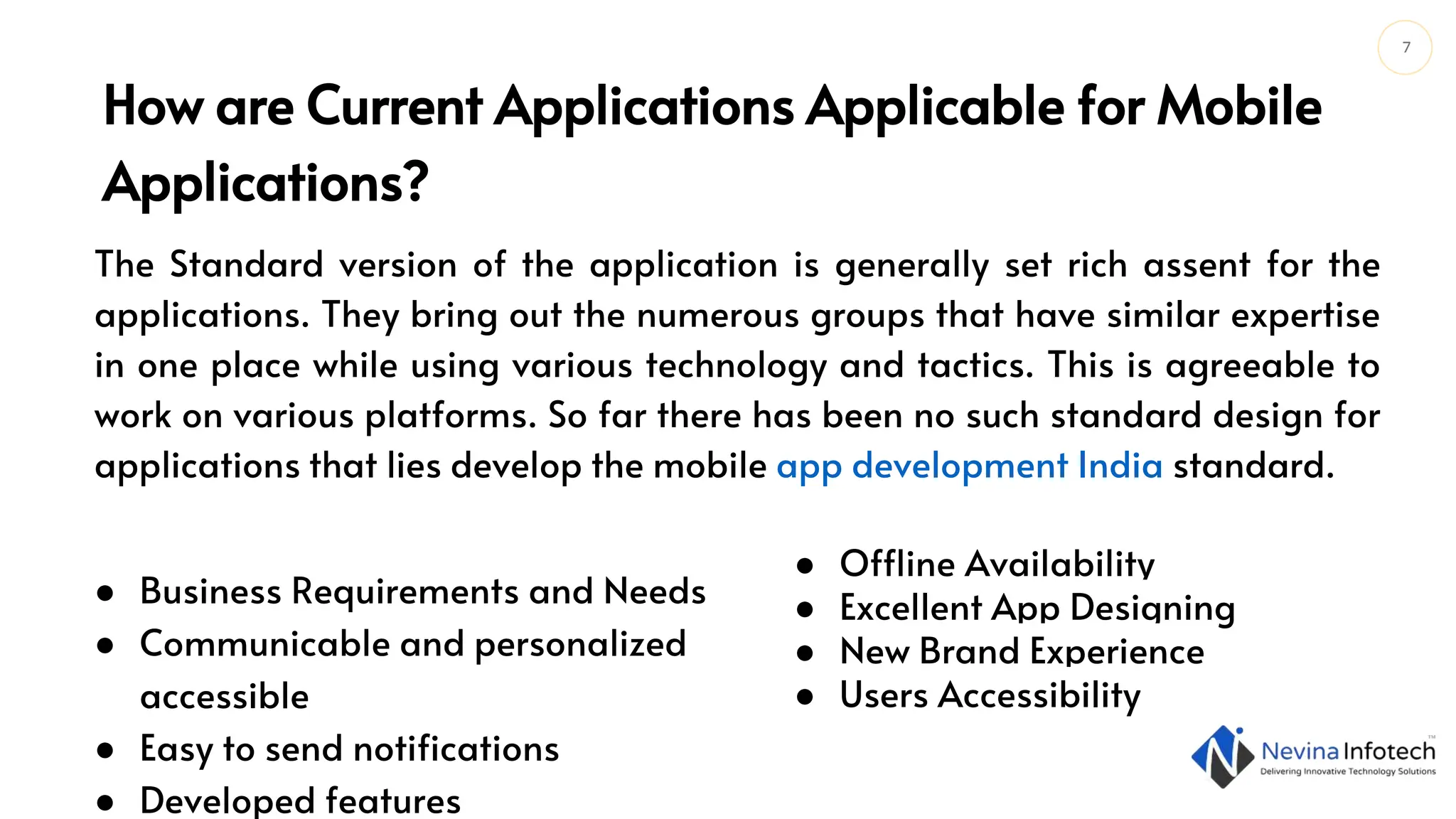 7
The Standard version of the application is generally set rich assent for the
applications. They bring out the numerous groups that have similar expertise
in one place while using various technology and tactics. This is agreeable to
work on various platforms. So far there has been no such standard design for
applications that lies develop the mobile app development India standard.
How are Current Applications Applicable for Mobile
Applications?
● Business Requirements and Needs
● Communicable and personalized
accessible
● Easy to send notifications
● Developed features
● Offline Availability
● Excellent App Designing
● New Brand Experience
● Users Accessibility
 