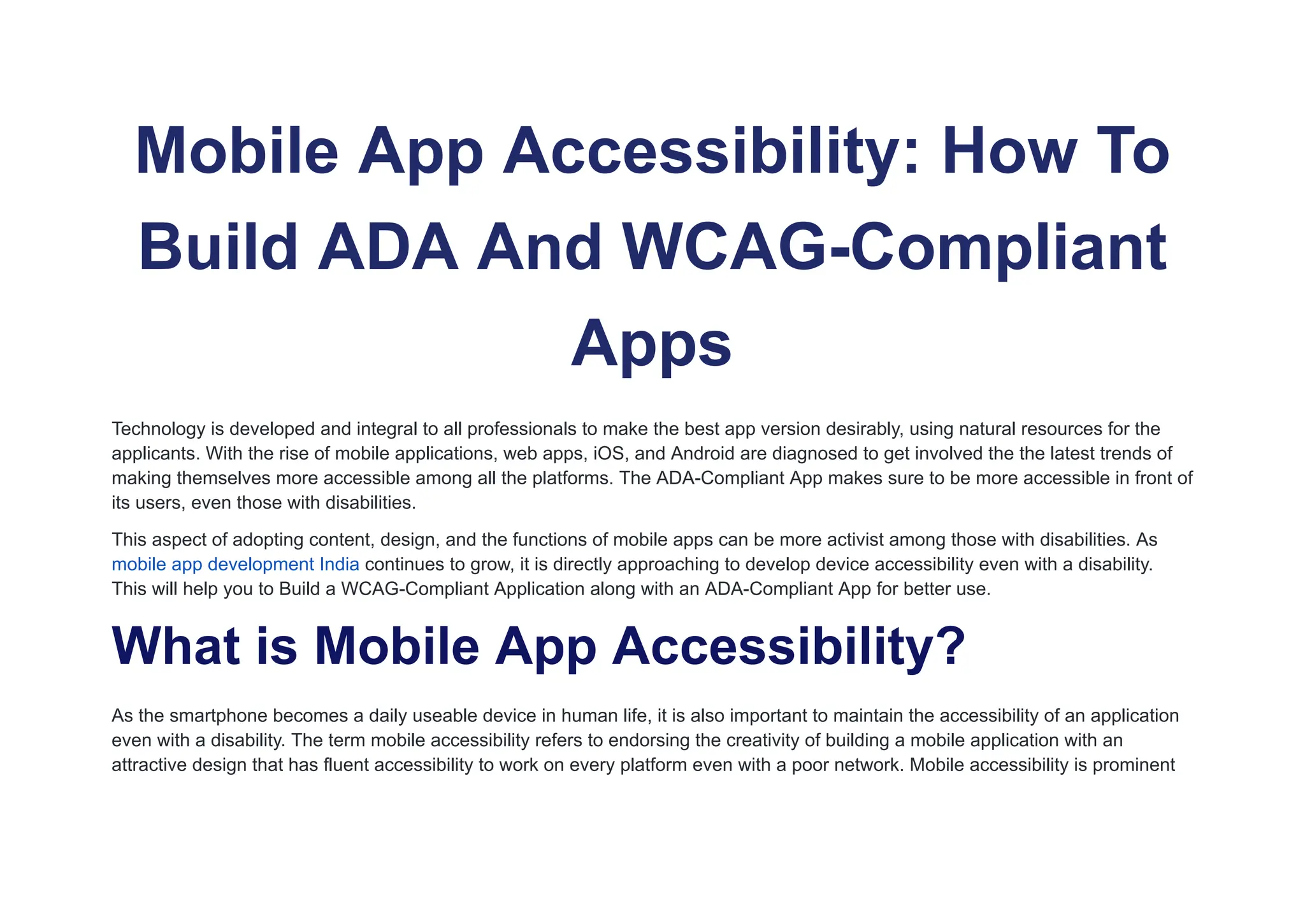 Mobile App Accessibility: How To
Build ADA And WCAG-Compliant
Apps
Technology is developed and integral to all professionals to make the best app version desirably, using natural resources for the
applicants. With the rise of mobile applications, web apps, iOS, and Android are diagnosed to get involved the the latest trends of
making themselves more accessible among all the platforms. The ADA-Compliant App makes sure to be more accessible in front of
its users, even those with disabilities.
This aspect of adopting content, design, and the functions of mobile apps can be more activist among those with disabilities. As
mobile app development India continues to grow, it is directly approaching to develop device accessibility even with a disability.
This will help you to Build a WCAG-Compliant Application along with an ADA-Compliant App for better use.
What is Mobile App Accessibility?
As the smartphone becomes a daily useable device in human life, it is also important to maintain the accessibility of an application
even with a disability. The term mobile accessibility refers to endorsing the creativity of building a mobile application with an
attractive design that has fluent accessibility to work on every platform even with a poor network. Mobile accessibility is prominent
 
