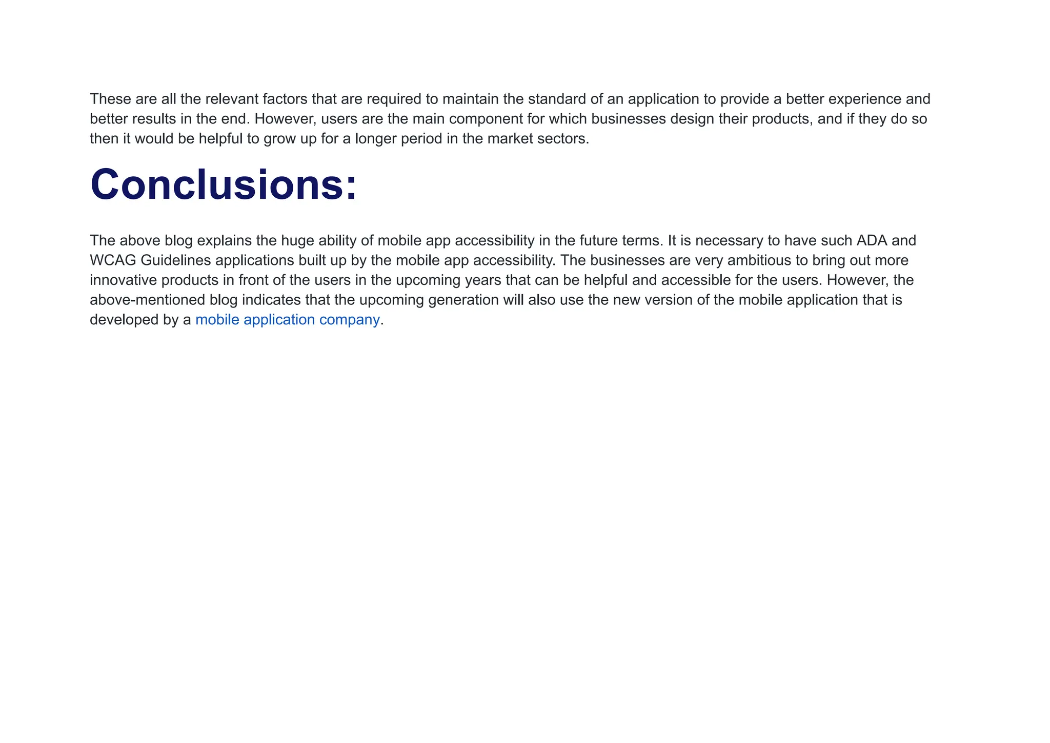 These are all the relevant factors that are required to maintain the standard of an application to provide a better experience and
better results in the end. However, users are the main component for which businesses design their products, and if they do so
then it would be helpful to grow up for a longer period in the market sectors.
Conclusions:
The above blog explains the huge ability of mobile app accessibility in the future terms. It is necessary to have such ADA and
WCAG Guidelines applications built up by the mobile app accessibility. The businesses are very ambitious to bring out more
innovative products in front of the users in the upcoming years that can be helpful and accessible for the users. However, the
above-mentioned blog indicates that the upcoming generation will also use the new version of the mobile application that is
developed by a mobile application company.
 