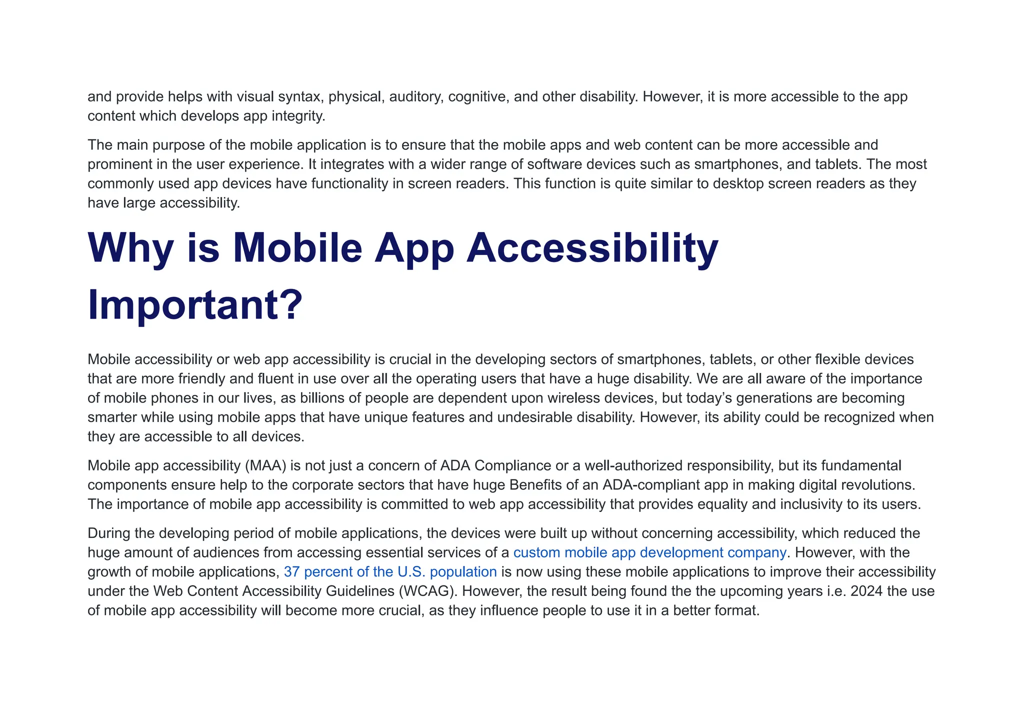 and provide helps with visual syntax, physical, auditory, cognitive, and other disability. However, it is more accessible to the app
content which develops app integrity.
The main purpose of the mobile application is to ensure that the mobile apps and web content can be more accessible and
prominent in the user experience. It integrates with a wider range of software devices such as smartphones, and tablets. The most
commonly used app devices have functionality in screen readers. This function is quite similar to desktop screen readers as they
have large accessibility.
Why is Mobile App Accessibility
Important?
Mobile accessibility or web app accessibility is crucial in the developing sectors of smartphones, tablets, or other flexible devices
that are more friendly and fluent in use over all the operating users that have a huge disability. We are all aware of the importance
of mobile phones in our lives, as billions of people are dependent upon wireless devices, but today’s generations are becoming
smarter while using mobile apps that have unique features and undesirable disability. However, its ability could be recognized when
they are accessible to all devices.
Mobile app accessibility (MAA) is not just a concern of ADA Compliance or a well-authorized responsibility, but its fundamental
components ensure help to the corporate sectors that have huge Benefits of an ADA-compliant app in making digital revolutions.
The importance of mobile app accessibility is committed to web app accessibility that provides equality and inclusivity to its users.
During the developing period of mobile applications, the devices were built up without concerning accessibility, which reduced the
huge amount of audiences from accessing essential services of a custom mobile app development company. However, with the
growth of mobile applications, 37 percent of the U.S. population is now using these mobile applications to improve their accessibility
under the Web Content Accessibility Guidelines (WCAG). However, the result being found the the upcoming years i.e. 2024 the use
of mobile app accessibility will become more crucial, as they influence people to use it in a better format.
 