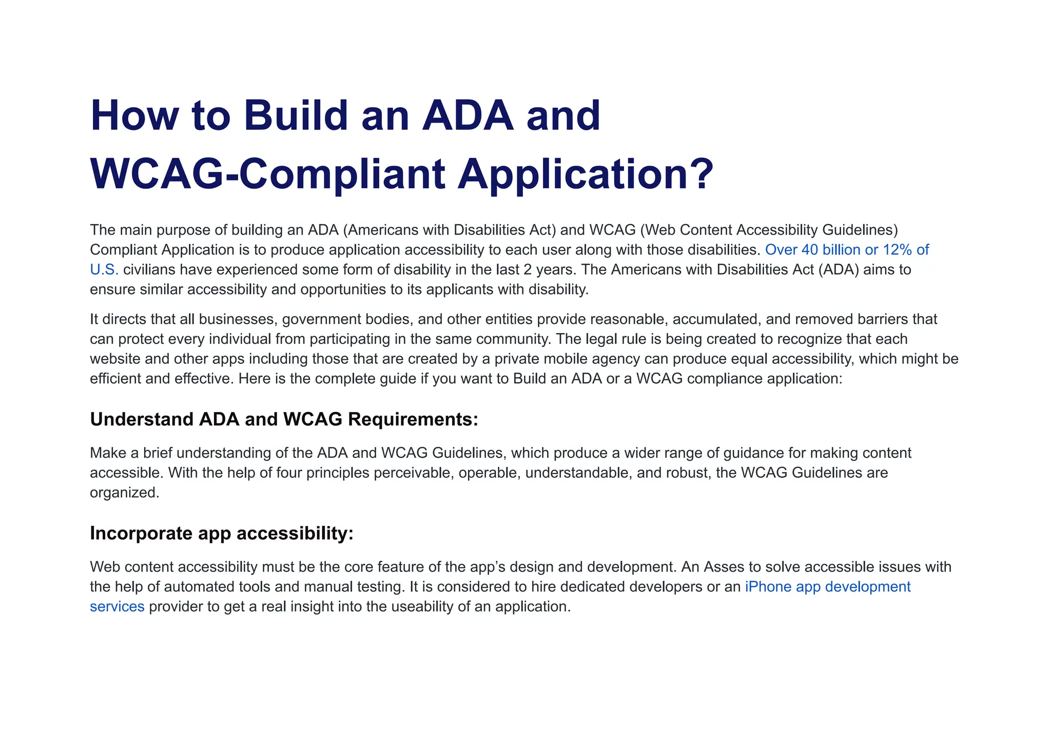 How to Build an ADA and
WCAG-Compliant Application?
The main purpose of building an ADA (Americans with Disabilities Act) and WCAG (Web Content Accessibility Guidelines)
Compliant Application is to produce application accessibility to each user along with those disabilities. Over 40 billion or 12% of
U.S. civilians have experienced some form of disability in the last 2 years. The Americans with Disabilities Act (ADA) aims to
ensure similar accessibility and opportunities to its applicants with disability.
It directs that all businesses, government bodies, and other entities provide reasonable, accumulated, and removed barriers that
can protect every individual from participating in the same community. The legal rule is being created to recognize that each
website and other apps including those that are created by a private mobile agency can produce equal accessibility, which might be
efficient and effective. Here is the complete guide if you want to Build an ADA or a WCAG compliance application:
Understand ADA and WCAG Requirements:
Make a brief understanding of the ADA and WCAG Guidelines, which produce a wider range of guidance for making content
accessible. With the help of four principles perceivable, operable, understandable, and robust, the WCAG Guidelines are
organized.
Incorporate app accessibility:
Web content accessibility must be the core feature of the app’s design and development. An Asses to solve accessible issues with
the help of automated tools and manual testing. It is considered to hire dedicated developers or an iPhone app development
services provider to get a real insight into the useability of an application.
 
