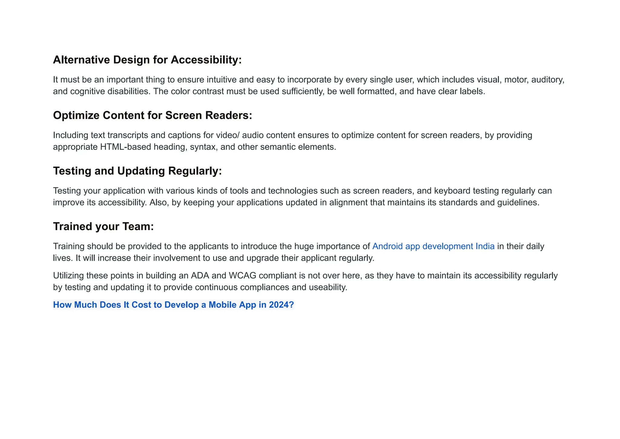 Alternative Design for Accessibility:
It must be an important thing to ensure intuitive and easy to incorporate by every single user, which includes visual, motor, auditory,
and cognitive disabilities. The color contrast must be used sufficiently, be well formatted, and have clear labels.
Optimize Content for Screen Readers:
Including text transcripts and captions for video/ audio content ensures to optimize content for screen readers, by providing
appropriate HTML-based heading, syntax, and other semantic elements.
Testing and Updating Regularly:
Testing your application with various kinds of tools and technologies such as screen readers, and keyboard testing regularly can
improve its accessibility. Also, by keeping your applications updated in alignment that maintains its standards and guidelines.
Trained your Team:
Training should be provided to the applicants to introduce the huge importance of Android app development India in their daily
lives. It will increase their involvement to use and upgrade their applicant regularly.
Utilizing these points in building an ADA and WCAG compliant is not over here, as they have to maintain its accessibility regularly
by testing and updating it to provide continuous compliances and useability.
How Much Does It Cost to Develop a Mobile App in 2024?
 