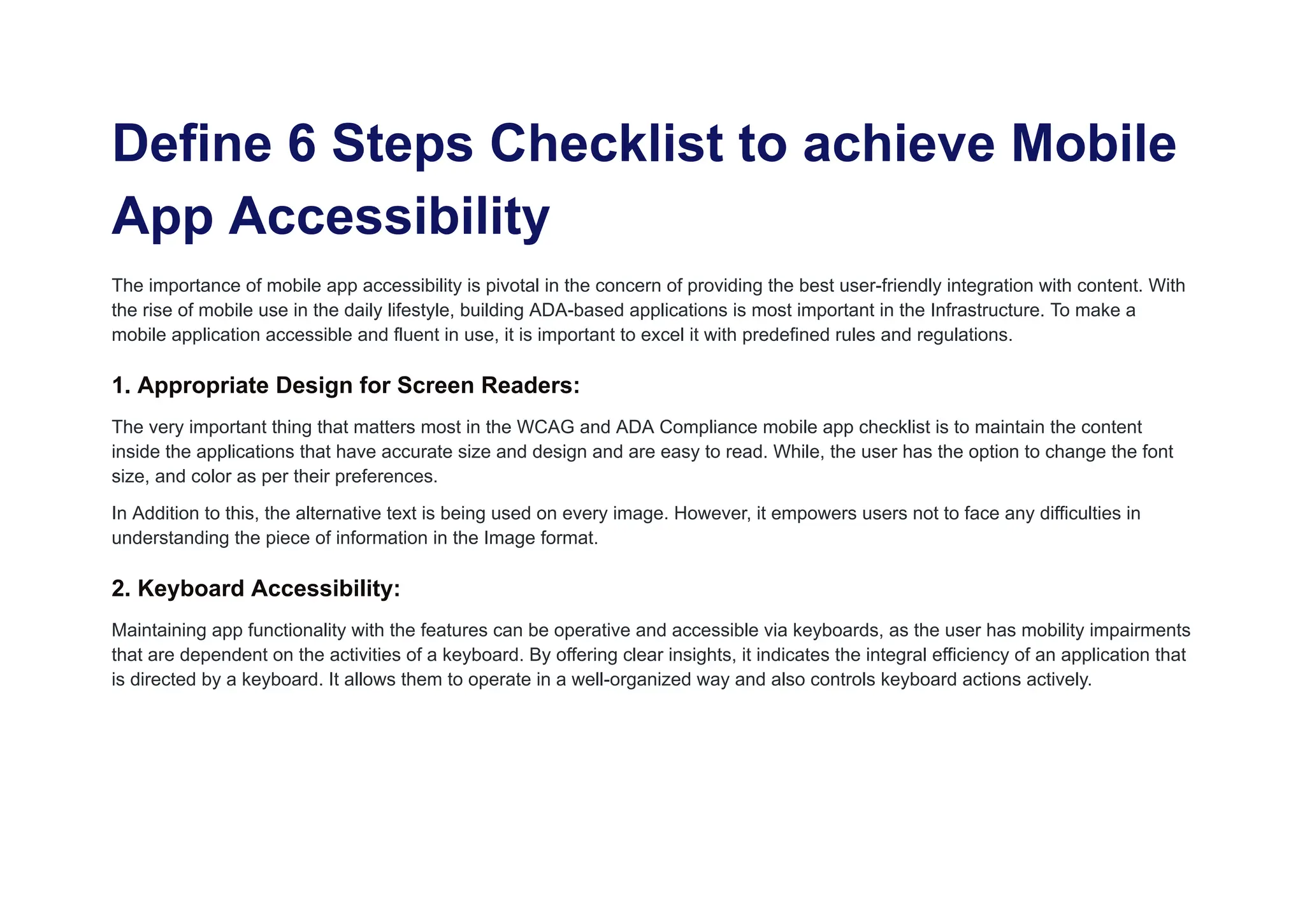 Define 6 Steps Checklist to achieve Mobile
App Accessibility
The importance of mobile app accessibility is pivotal in the concern of providing the best user-friendly integration with content. With
the rise of mobile use in the daily lifestyle, building ADA-based applications is most important in the Infrastructure. To make a
mobile application accessible and fluent in use, it is important to excel it with predefined rules and regulations.
1. Appropriate Design for Screen Readers:
The very important thing that matters most in the WCAG and ADA Compliance mobile app checklist is to maintain the content
inside the applications that have accurate size and design and are easy to read. While, the user has the option to change the font
size, and color as per their preferences.
In Addition to this, the alternative text is being used on every image. However, it empowers users not to face any difficulties in
understanding the piece of information in the Image format.
2. Keyboard Accessibility:
Maintaining app functionality with the features can be operative and accessible via keyboards, as the user has mobility impairments
that are dependent on the activities of a keyboard. By offering clear insights, it indicates the integral efficiency of an application that
is directed by a keyboard. It allows them to operate in a well-organized way and also controls keyboard actions actively.
 