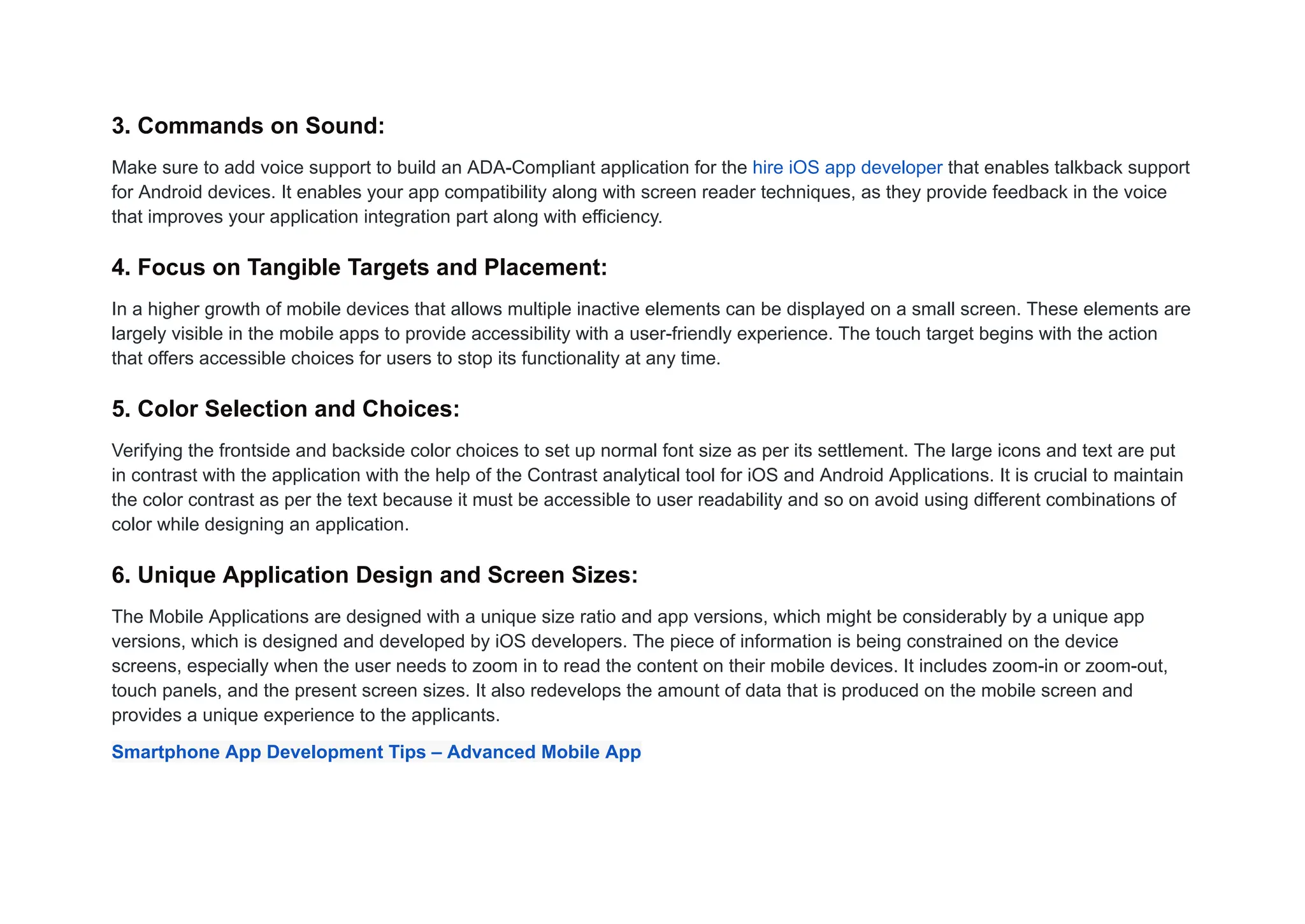 3. Commands on Sound:
Make sure to add voice support to build an ADA-Compliant application for the hire iOS app developer that enables talkback support
for Android devices. It enables your app compatibility along with screen reader techniques, as they provide feedback in the voice
that improves your application integration part along with efficiency.
4. Focus on Tangible Targets and Placement:
In a higher growth of mobile devices that allows multiple inactive elements can be displayed on a small screen. These elements are
largely visible in the mobile apps to provide accessibility with a user-friendly experience. The touch target begins with the action
that offers accessible choices for users to stop its functionality at any time.
5. Color Selection and Choices:
Verifying the frontside and backside color choices to set up normal font size as per its settlement. The large icons and text are put
in contrast with the application with the help of the Contrast analytical tool for iOS and Android Applications. It is crucial to maintain
the color contrast as per the text because it must be accessible to user readability and so on avoid using different combinations of
color while designing an application.
6. Unique Application Design and Screen Sizes:
The Mobile Applications are designed with a unique size ratio and app versions, which might be considerably by a unique app
versions, which is designed and developed by iOS developers. The piece of information is being constrained on the device
screens, especially when the user needs to zoom in to read the content on their mobile devices. It includes zoom-in or zoom-out,
touch panels, and the present screen sizes. It also redevelops the amount of data that is produced on the mobile screen and
provides a unique experience to the applicants.
Smartphone App Development Tips – Advanced Mobile App
 