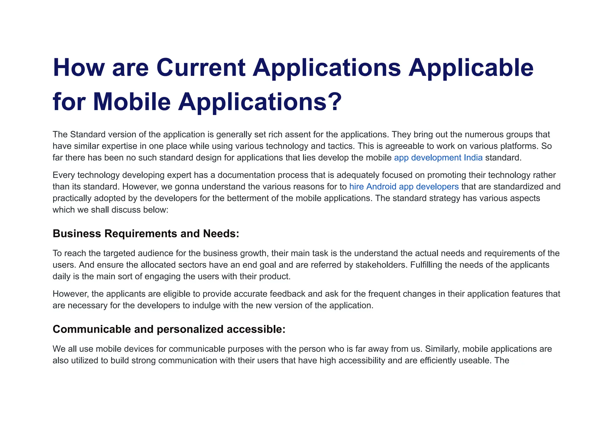How are Current Applications Applicable
for Mobile Applications?
The Standard version of the application is generally set rich assent for the applications. They bring out the numerous groups that
have similar expertise in one place while using various technology and tactics. This is agreeable to work on various platforms. So
far there has been no such standard design for applications that lies develop the mobile app development India standard.
Every technology developing expert has a documentation process that is adequately focused on promoting their technology rather
than its standard. However, we gonna understand the various reasons for to hire Android app developers that are standardized and
practically adopted by the developers for the betterment of the mobile applications. The standard strategy has various aspects
which we shall discuss below:
Business Requirements and Needs:
To reach the targeted audience for the business growth, their main task is the understand the actual needs and requirements of the
users. And ensure the allocated sectors have an end goal and are referred by stakeholders. Fulfilling the needs of the applicants
daily is the main sort of engaging the users with their product.
However, the applicants are eligible to provide accurate feedback and ask for the frequent changes in their application features that
are necessary for the developers to indulge with the new version of the application.
Communicable and personalized accessible:
We all use mobile devices for communicable purposes with the person who is far away from us. Similarly, mobile applications are
also utilized to build strong communication with their users that have high accessibility and are efficiently useable. The
 