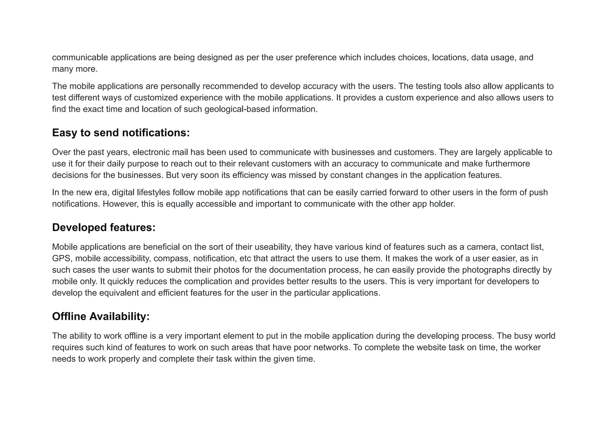 communicable applications are being designed as per the user preference which includes choices, locations, data usage, and
many more.
The mobile applications are personally recommended to develop accuracy with the users. The testing tools also allow applicants to
test different ways of customized experience with the mobile applications. It provides a custom experience and also allows users to
find the exact time and location of such geological-based information.
Easy to send notifications:
Over the past years, electronic mail has been used to communicate with businesses and customers. They are largely applicable to
use it for their daily purpose to reach out to their relevant customers with an accuracy to communicate and make furthermore
decisions for the businesses. But very soon its efficiency was missed by constant changes in the application features.
In the new era, digital lifestyles follow mobile app notifications that can be easily carried forward to other users in the form of push
notifications. However, this is equally accessible and important to communicate with the other app holder.
Developed features:
Mobile applications are beneficial on the sort of their useability, they have various kind of features such as a camera, contact list,
GPS, mobile accessibility, compass, notification, etc that attract the users to use them. It makes the work of a user easier, as in
such cases the user wants to submit their photos for the documentation process, he can easily provide the photographs directly by
mobile only. It quickly reduces the complication and provides better results to the users. This is very important for developers to
develop the equivalent and efficient features for the user in the particular applications.
Offline Availability:
The ability to work offline is a very important element to put in the mobile application during the developing process. The busy world
requires such kind of features to work on such areas that have poor networks. To complete the website task on time, the worker
needs to work properly and complete their task within the given time.
 