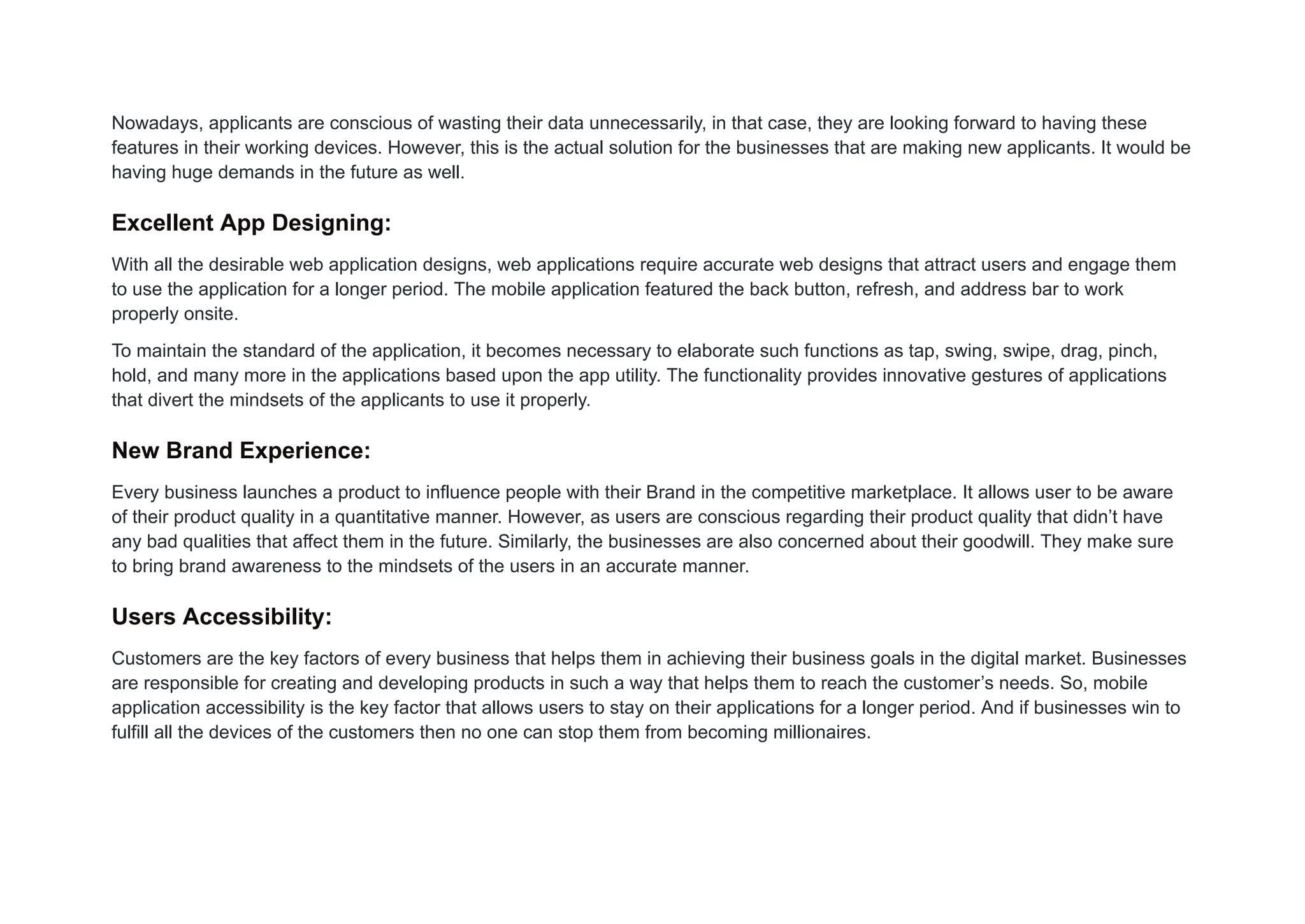 Nowadays, applicants are conscious of wasting their data unnecessarily, in that case, they are looking forward to having these
features in their working devices. However, this is the actual solution for the businesses that are making new applicants. It would be
having huge demands in the future as well.
Excellent App Designing:
With all the desirable web application designs, web applications require accurate web designs that attract users and engage them
to use the application for a longer period. The mobile application featured the back button, refresh, and address bar to work
properly onsite.
To maintain the standard of the application, it becomes necessary to elaborate such functions as tap, swing, swipe, drag, pinch,
hold, and many more in the applications based upon the app utility. The functionality provides innovative gestures of applications
that divert the mindsets of the applicants to use it properly.
New Brand Experience:
Every business launches a product to influence people with their Brand in the competitive marketplace. It allows user to be aware
of their product quality in a quantitative manner. However, as users are conscious regarding their product quality that didn’t have
any bad qualities that affect them in the future. Similarly, the businesses are also concerned about their goodwill. They make sure
to bring brand awareness to the mindsets of the users in an accurate manner.
Users Accessibility:
Customers are the key factors of every business that helps them in achieving their business goals in the digital market. Businesses
are responsible for creating and developing products in such a way that helps them to reach the customer’s needs. So, mobile
application accessibility is the key factor that allows users to stay on their applications for a longer period. And if businesses win to
fulfill all the devices of the customers then no one can stop them from becoming millionaires.
 