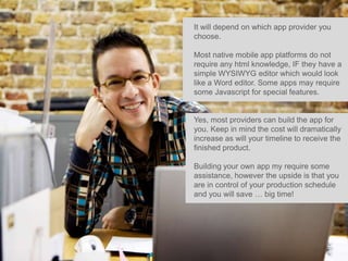 It will depend on which app provider you
choose.

Most native mobile app platforms do not
require any html knowledge, IF they have a
simple WYSIWYG editor which would look
like a Word editor. Some apps may require
some Javascript for special features.


Yes, most providers can build the app for
you. Keep in mind the cost will dramatically
increase as will your timeline to receive the
finished product.

Building your own app my require some
assistance, however the upside is that you
are in control of your production schedule
and you will save … big time!
 