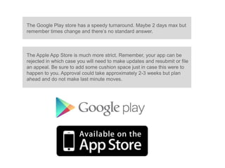 The Google Play store has a speedy turnaround. Maybe 2 days max but
remember times change and there’s no standard answer.



The Apple App Store is much more strict. Remember, your app can be
rejected in which case you will need to make updates and resubmit or file
an appeal. Be sure to add some cushion space just in case this were to
happen to you. Approval could take approximately 2-3 weeks but plan
ahead and do not make last minute moves.
 