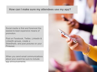 How can I make sure my attendees use my app?




Social media is first and foremost the
easiest & least expensive means of
promotion.

Post on Facebook, Twitter, Linkedin &
LinkedIn groups, create a
SlideShare, and post pictures on your
Pinterest.



When you send email communications
about your event be sure to include
app announcements.
 