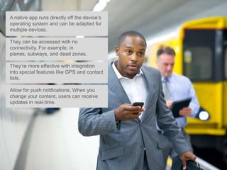 A native app runs directly off the device’s
operating system and can be adapted for
multiple devices.

They can be accessed with no
connectivity. For example, in
planes, subways, and dead zones.

They’re more effective with integration
into special features like GPS and contact
lists.

Allow for push notifications. When you
change your content, users can receive
updates in real-time.
 