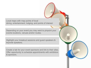 Local maps with map points of local
dining, entertainment, lodging, and points of interest.


Depending on your event you may want to pinpoint your
events locations, venues and/or routes.


Highlight your breakout sessions and guest speakers &
keynote speakers.


Create a tab for your event sponsors and link to their sites.
Offer opportunity to schedule appointments with exhibitors
& sponsors.
 