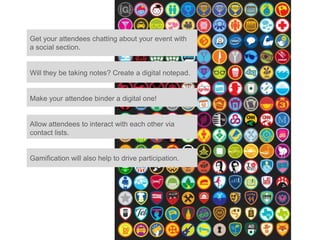 Get your attendees chatting about your event with
a social section.


Will they be taking notes? Create a digital notepad.


Make your attendee binder a digital one!


Allow attendees to interact with each other via
contact lists.


Gamification will also help to drive participation.
 