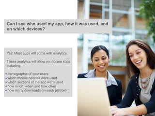 Can I see who used my app, how it was used, and
on which devices?




Yes! Most apps will come with analytics.

These analytics will allow you to see stats
including:

demographic of your users
which mobile devices were used
which sections of the app were used
how much, when and how often
how many downloads on each platform
 