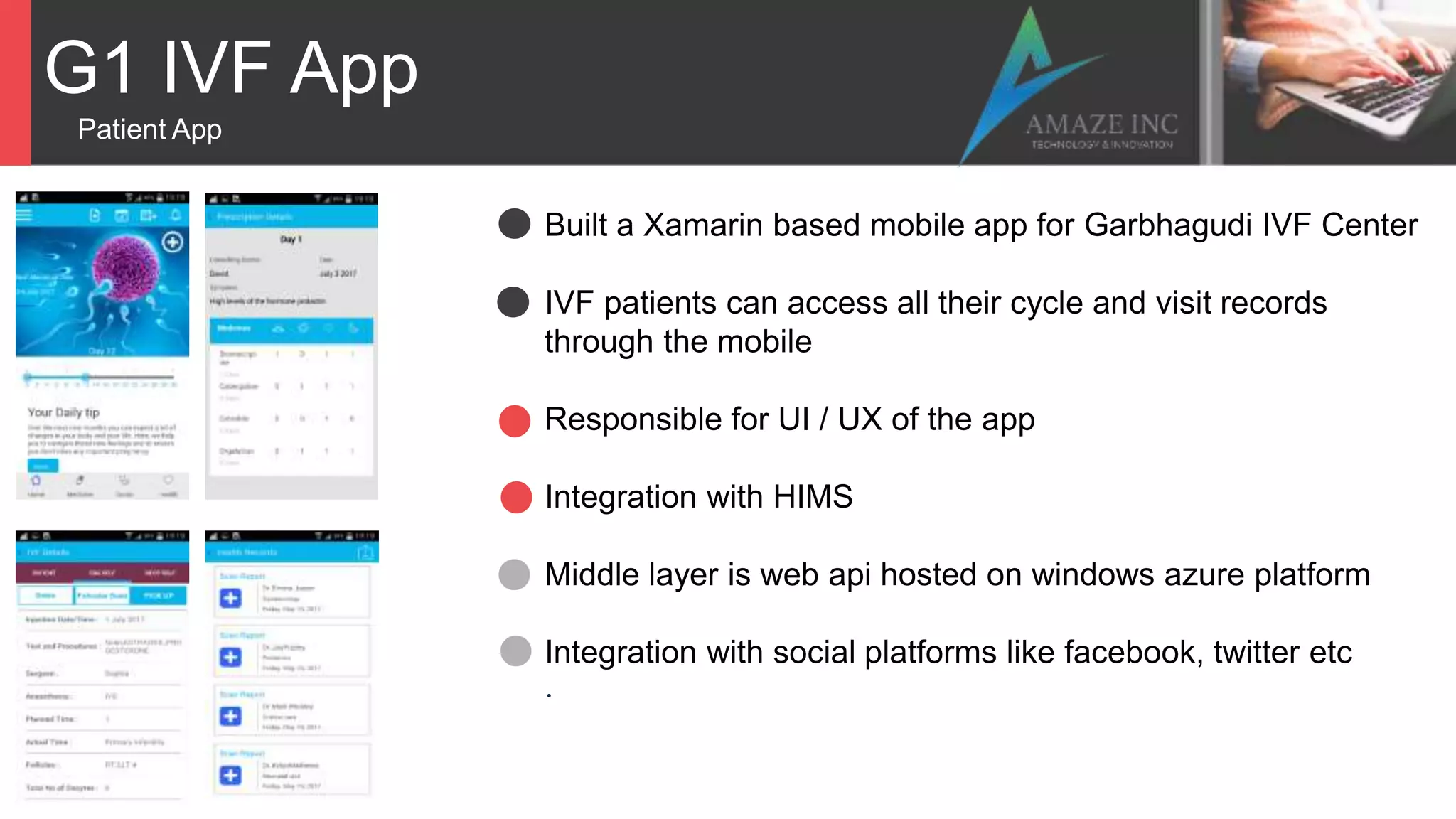 G1 IVF App
Patient App
Built a Xamarin based mobile app for Garbhagudi IVF Center
IVF patients can access all their cycle and visit records
through the mobile
Responsible for UI / UX of the app
Integration with HIMS
Middle layer is web api hosted on windows azure platform
Integration with social platforms like facebook, twitter etc
.
 