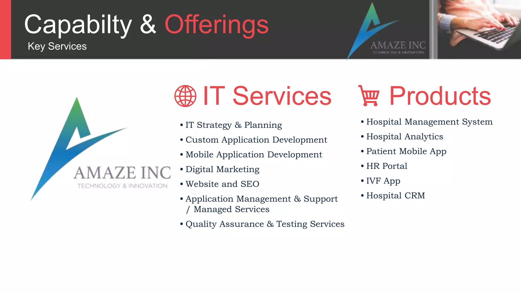 Capabilty & Offerings
Key Services
• IT Strategy & Planning
• Custom Application Development
• Mobile Application Development
• Digital Marketing
• Website and SEO
• Application Management & Support
/ Managed Services
• Quality Assurance & Testing Services
• Hospital Management System
• Hospital Analytics
• Patient Mobile App
• HR Portal
• IVF App
• Hospital CRM
IT Services Products
 