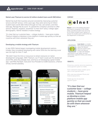 CASE STUDY: NELNET



Nelnet uses Titanium to service 12 million student loans worth $60 billion      COMPANY

Nelnet has built their business around consistently improving customer
service and self-service. Until a year ago, they were servicing 12 million
student loans worth $60 million through US mail, call centers, and their
web app, Manage My Account. To uphold the company’s promise to offer
                                                                                Nelnet is one of the leading education
service “Anytime, anyplace, anywhere” to their tech-savvy, college-aged         and finance companies in the United
demographic, Nelnet needed a mobile strategy.                                   States, providing student loan servicing
                                                                                for 12 million student loans. Nelnet is a
“It’s clear that our customer base – college students – have gone mobile.       servicer for student loans underwritten by
                                                                                the Department of Education.
Titanium helped us develop a cross-platform mobile app quickly so that we
could be with them wherever they are.”
                                                                                APPLICATION

Developing a mobile strategy with Titanium                                                       Loan Assist is a mobile
                                                                                                 loan inquiry and payment
                                                                                                 system for Nelnet-
In late 2009, Nelnet began investigating mobile development options.                             serviced student loans.
Initially, they considered developing with native SDKs but the learning curve                    Users can stay up-
was too high for their IT staff.                                                                 to-date with detailed
                                                                                 summaries of loan status, account
                                                                                 information, payment history, and status
“We didn’t have the time or resources to retrain everyone on native              of requests.
development languages. With Titanium, our IT team could use the JavaScript
and HTML skills they already have, and focus on developing a great mobile
app,” said Mike Randash, Executive Vice President at 5280 Solutions, a Nelnet   BENEFITS
wholly-owned subsidary.
                                                                                Enhancing customer service by expanding
                                                                                online payment system to mobile

                                                                                Push notifications keeps students up-to-
                                                                                date on their payment status

                                                                                80% code reuse between iPhone and
                                                                                Android deployments

                                                                                Mobile app ties into backend
                                                                                payment system



                                                                                “It’s clear that our
                                                                                customer base – college
                                                                                students – have gone
                                                                                mobile. Titanium helped
                                                                                us develop a cross-
                                                                                platform mobile app
                                                                                quickly so that we could
                                                                                be with them wherever
                                                                                they are.”
 