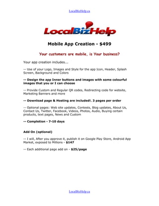 LocalBizHelp.ca




                 Mobile App Creation - $499

           Your customers are mobile, is Your business?

Your app creation includes...

-- Use of your Logo, Images and Style for the app Icon, Header, Splash
Screen, Background and Colors

-- Design the app Inner buttons and images with some colourful
images that you or I can choose

-- Provide Custom and Regular QR codes, Redirecting code for website,
Marketing Banners and more

-- Download page & Hosting are included!. 3 pages per order

-- Optional pages: Web site updates, Contests, Blog updates, About Us,
Contact Us, Twitter, Facebook, Videos, Photos, Audio, Buying certain
products, text pages, News and Custom

-- Completion - 7-10 days


Add On (optional)

-- I will, After you approve it, publish it on Google Play Store, Android App
Market, exposed to Millions - $147

-- Each additional page add on - $25/page




                                LocalBizHelp.ca
 