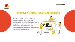 POST-LAUNCH MAINTENANCE
Development doesn’t end at launch.
Regular updates, bug fixes, and
performance improvements are crucial to
keeping the app relevant and optimized.
Continuous monitoring and user
feedback help in enhancing features and
maintaining engagement.
mpaars.com
 