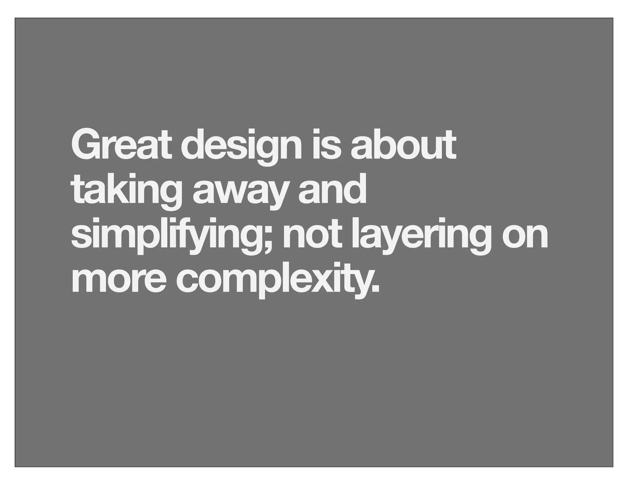 Great design is about
taking away and
simplifying; not layering on
more complexity.
 
