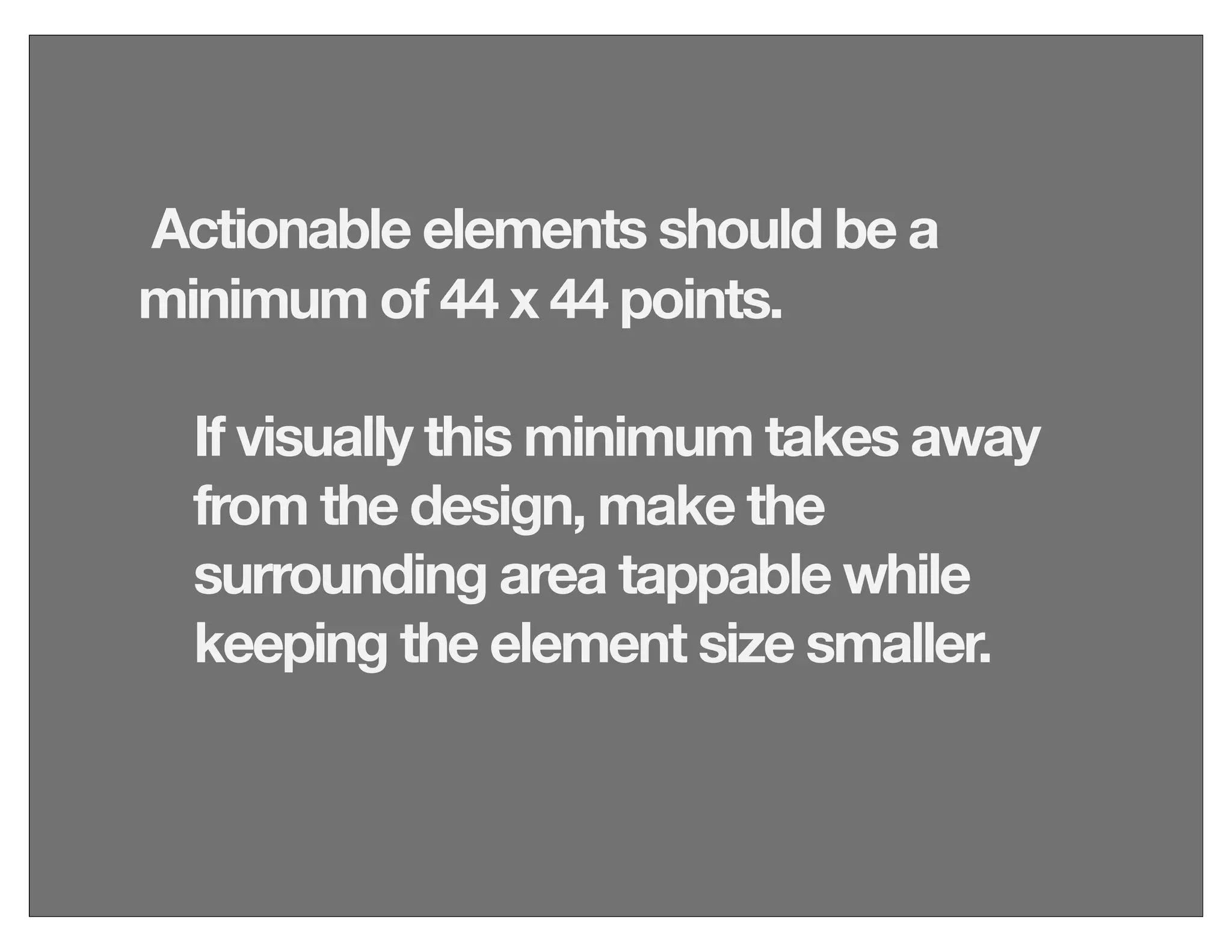 Actionable elements should be a
minimum of 44 x 44 points.
If visually this minimum takes away
from the design, make the
surrounding area tappable while
keeping the element size smaller.
 