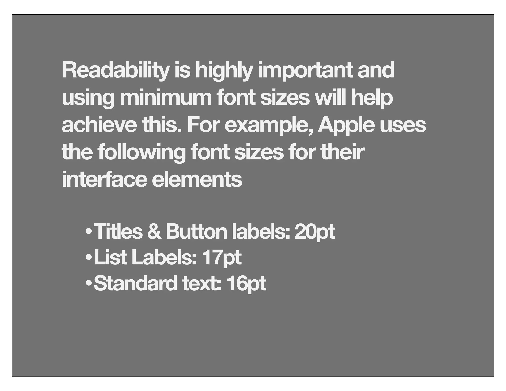 Readability is highly important and
using minimum font sizes will help
achieve this. For example, Apple uses
the following font sizes for their
interface elements
•Titles & Button labels: 20pt
•List Labels: 17pt
•Standard text: 16pt
 