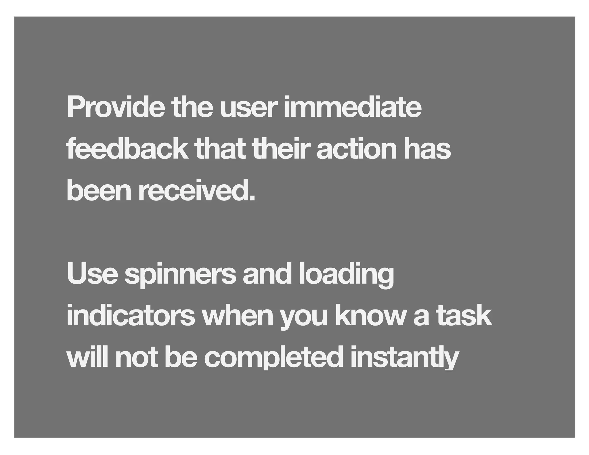 Provide the user immediate
feedback that their action has
been received.
Use spinners and loading
indicators when you know a task
will not be completed instantly
 