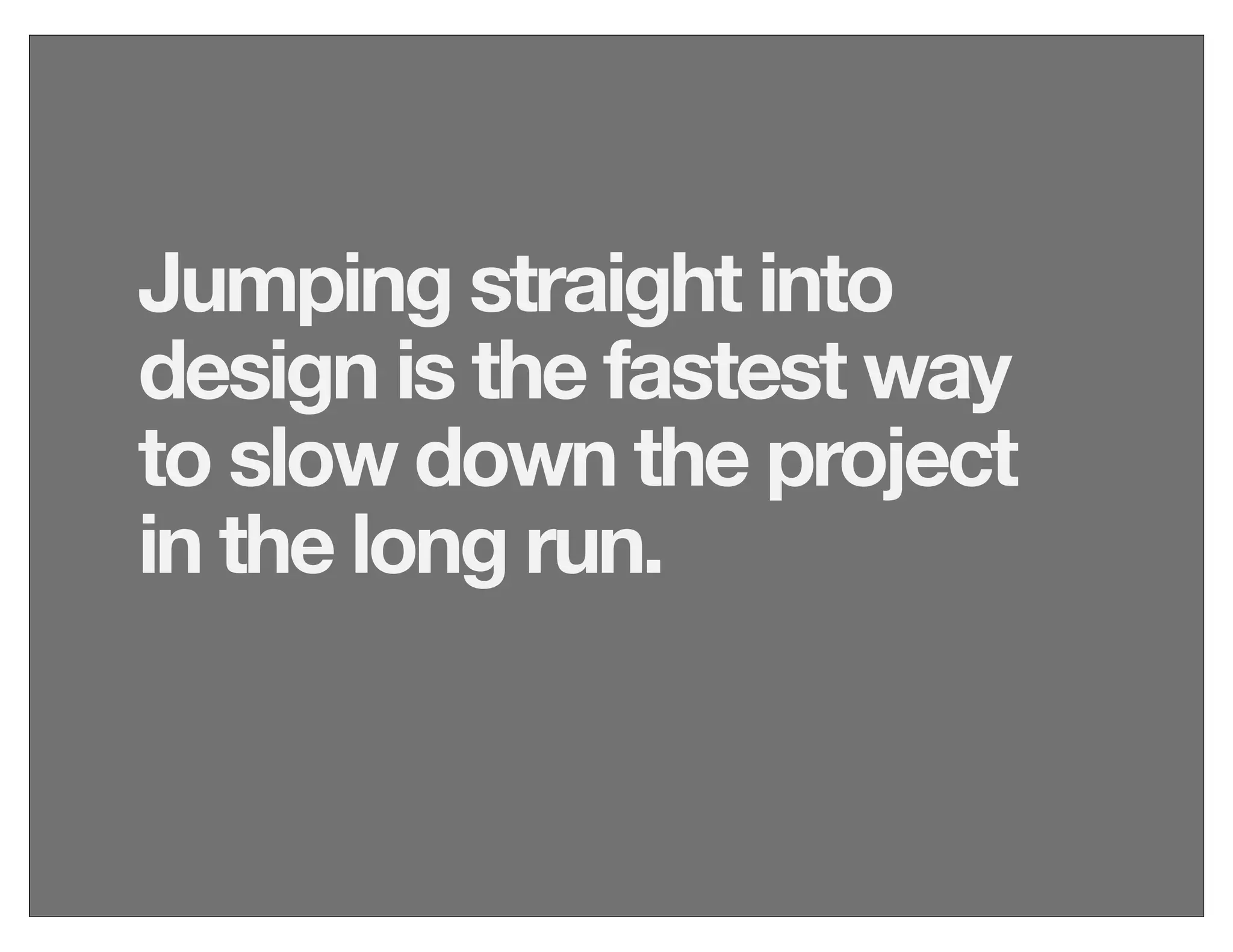 Jumping straight into
design is the fastest way
to slow down the project
in the long run.
 