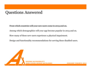 Questions Answered


 From which countries will your new users come in 2013 and on.

 Among which demographics will your app become popular in 2013 and on.

 How many of these new users experience a physical impairment.

 Design and functionality recommendations for serving these disabled users.
 