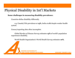 Physical Disability in Int’l Markets
  Some challenges in measuring disability prevalence:

     Countries define disability differently.

          e.g. Canada/USA prevalence at 15%, India at 2% despite weaker health
     system.

     Census/reporting data often incomplete.

         Global Burden of Disease Survey estimates 15% of world’s population
     experiences disability.

         World Health Organization’s World Health Survey estimates 10%.
 