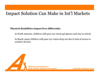Impact Solution Can Make in Int’l Markets


  Physical disabilities impact lives differently:

      In North America, children with poor eye vision get glasses and stay in school.

      In Brazil, many children with poor eye vision drop out due to lack of access to
      assistive devices.
 